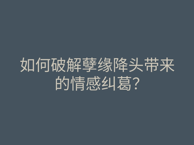 如何破解孽缘降头带来的情感纠葛?