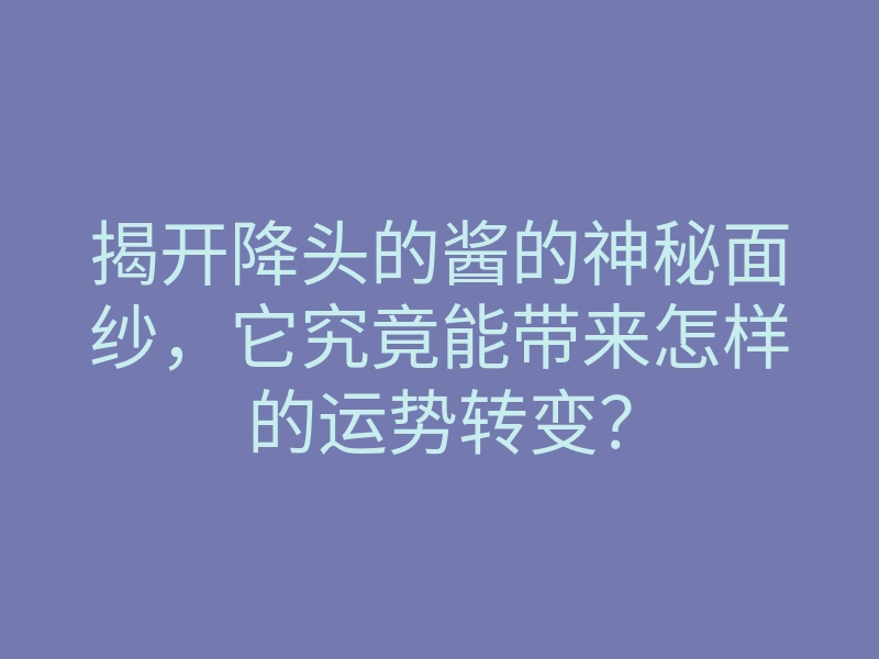 揭开降头的酱的神秘面纱,它究竟能带来怎样的运势转变?