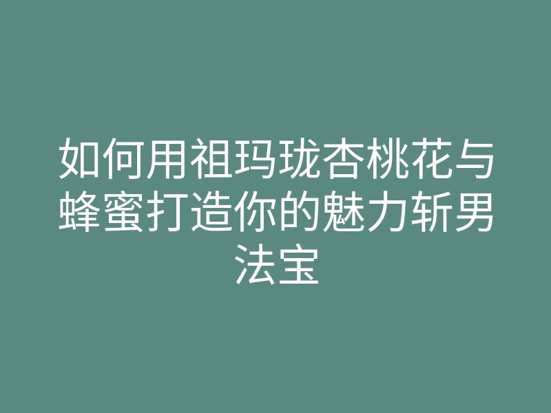 如何用祖玛珑杏桃花与蜂蜜打造你的魅力斩男法宝