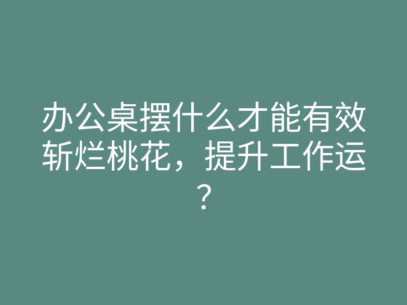 办公桌摆什么才能有效斩烂桃花，提升工作运？