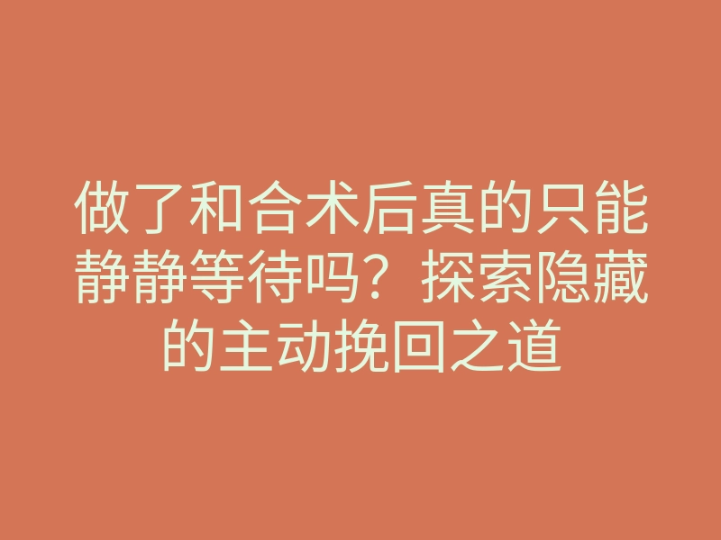 做了和合术后真的只能静静等待吗?探索隐藏的主动挽回之道