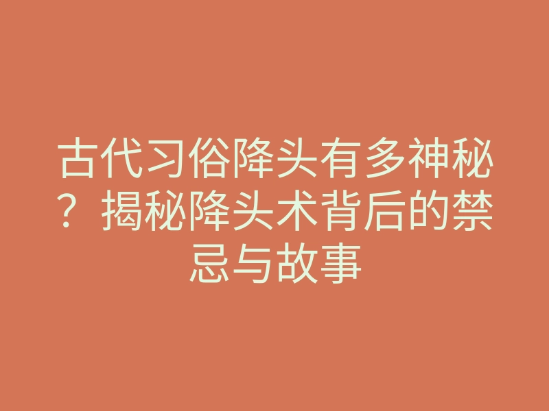 古代习俗降头有多神秘?揭秘降头术背后的禁忌与故事