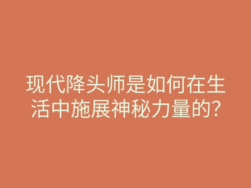 现代降头师是如何在生活中施展神秘力量的？