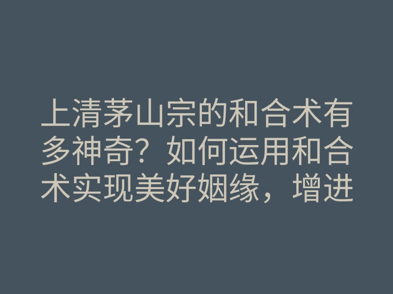 上清茅山宗的和合术有多神奇？如何运用和合术实现美好姻缘，增进人际关系