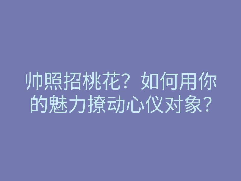 帅照招桃花?如何用你的魅力撩动心仪对象?