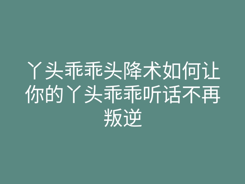 丫头乖乖头降术如何让你的丫头乖乖听话不再叛逆