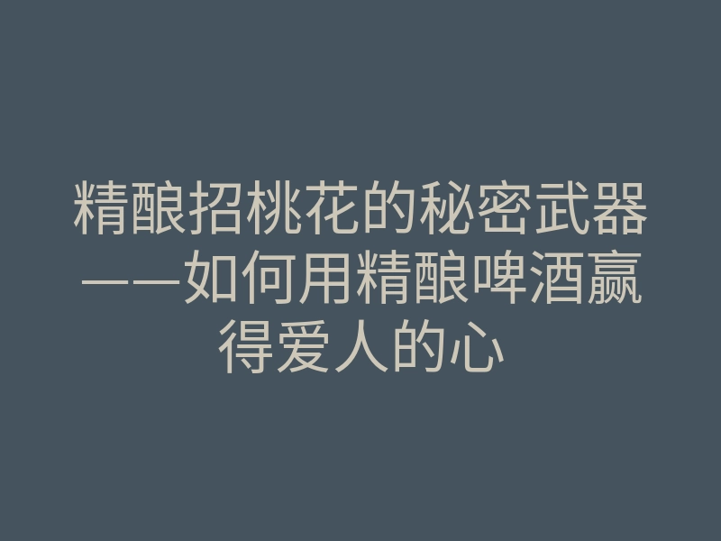 精酿招桃花的秘密武器——如何用精酿啤酒赢得爱人的心