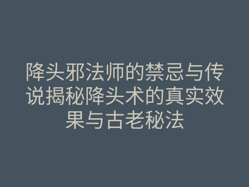 降头邪法师的禁忌与传说揭秘降头术的真实效果与古老秘法