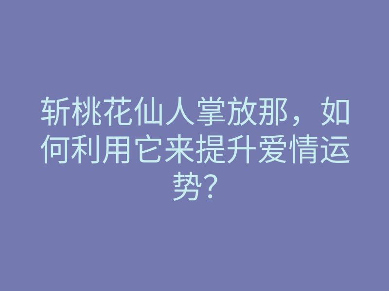 斩桃花仙人掌放那,如何利用它来提升爱情运势?