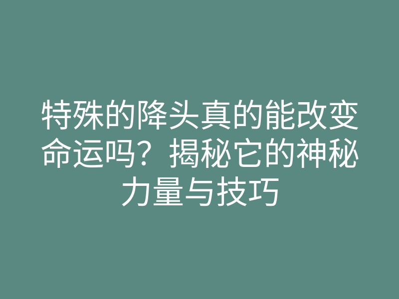 特殊的降头真的能改变命运吗?揭秘它的神秘力量与技巧