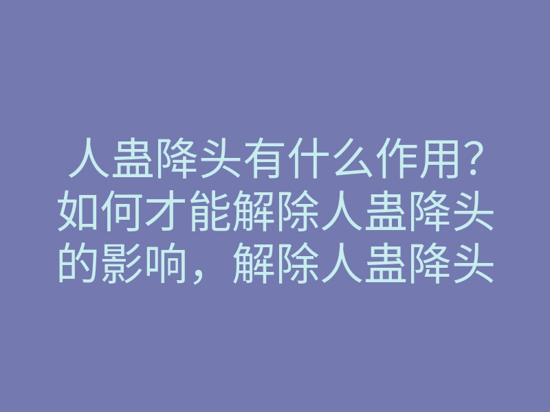 人蛊降头有什么作用?如何才能解除人蛊降头的影响,解除人蛊降头的方法