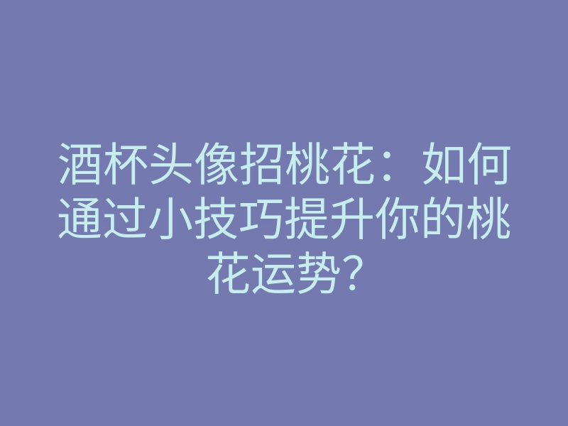 酒杯头像招桃花:如何通过小技巧提升你的桃花运势?