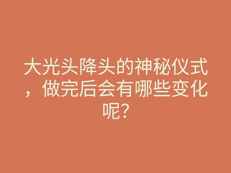 大光头降头的神秘仪式,做完后会有哪些变化呢?