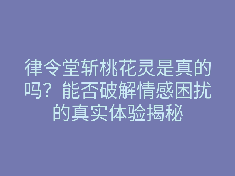律令堂斩桃花灵是真的吗?能否破解情感困扰的真实体验揭秘