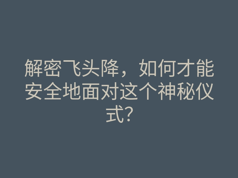 解密飞头降,如何才能安全地面对这个神秘仪式?
