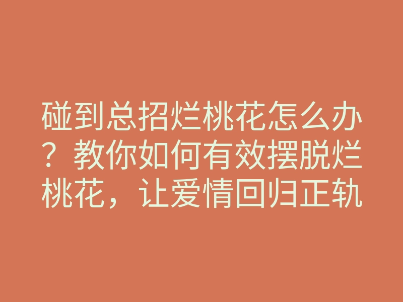 碰到总招烂桃花怎么办？教你如何有效摆脱烂桃花，让爱情回归正轨