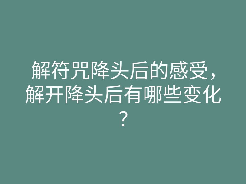 解符咒降头后的感受,解开降头后有哪些变化?