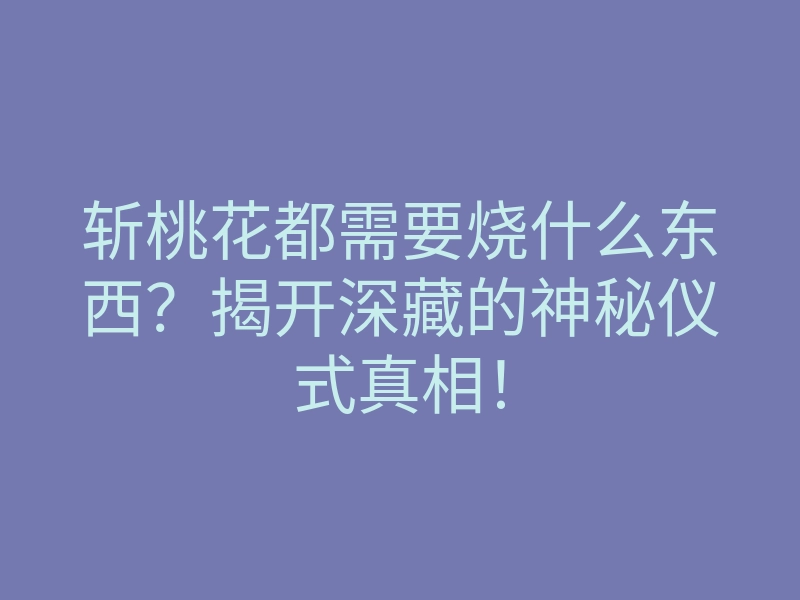 斩桃花都需要烧什么东西？揭开深藏的神秘仪式真相！