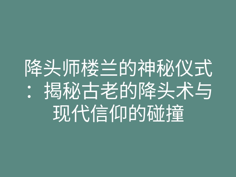 降头师楼兰的神秘仪式:揭秘古老的降头术与现代信仰的碰撞