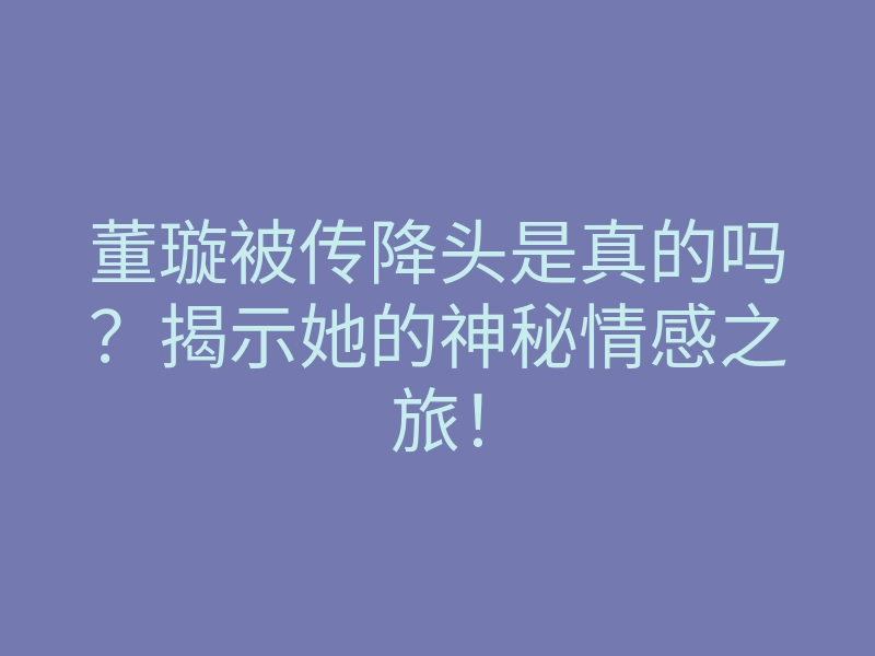 董璇被传降头是真的吗?揭示她的神秘情感之旅!