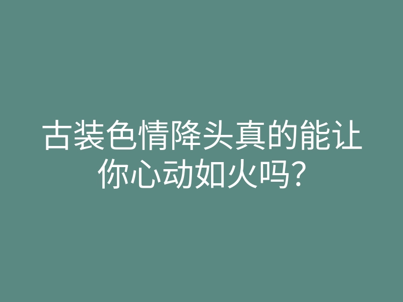 古装色情降头真的能让你心动如火吗?