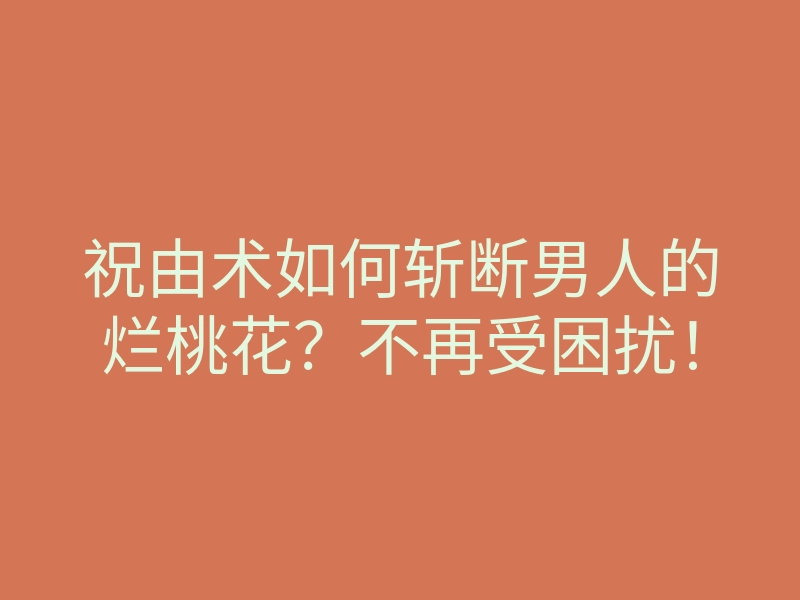 祝由术如何斩断男人的烂桃花?不再受困扰!