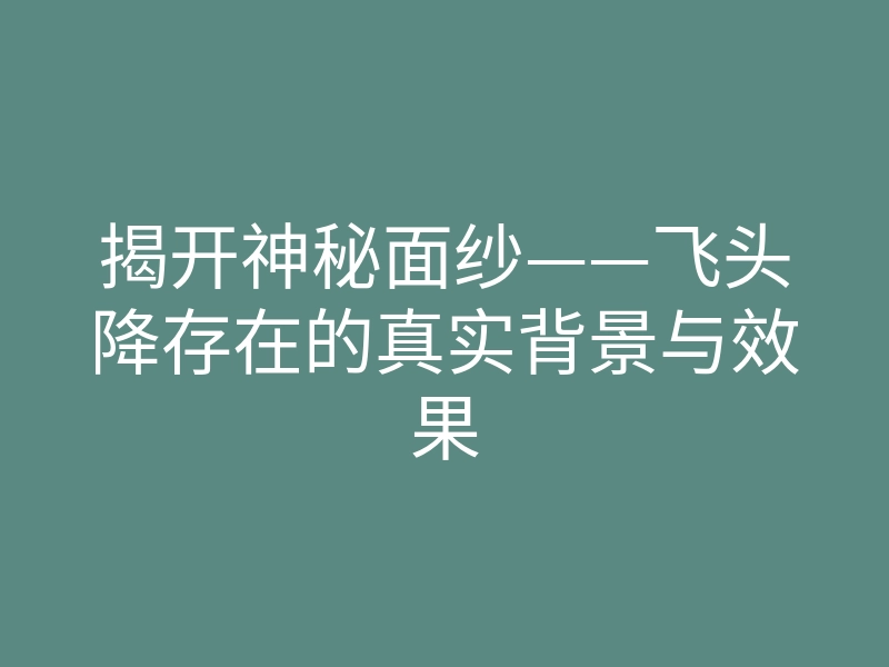 揭开神秘面纱——飞头降存在的真实背景与效果