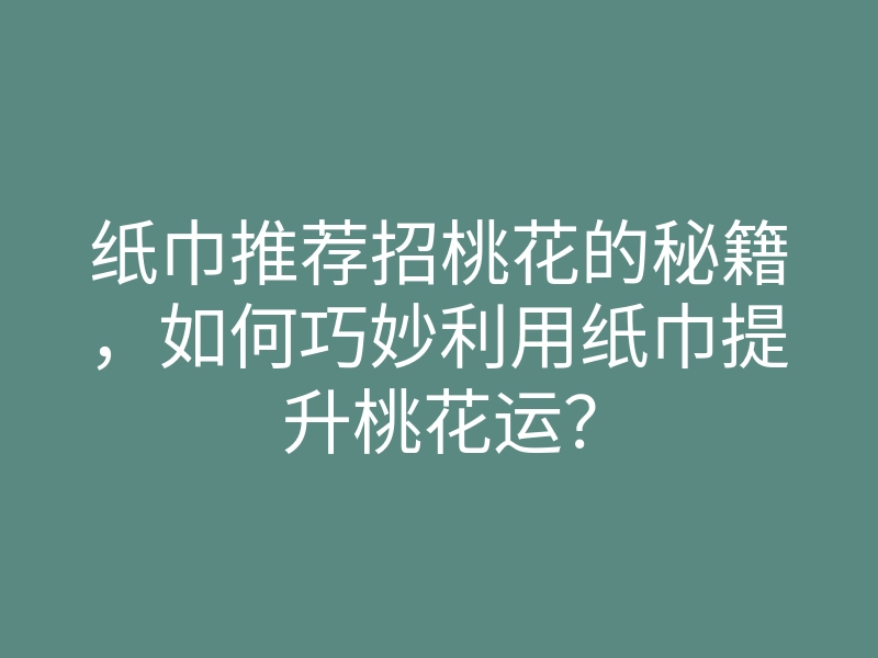 纸巾推荐招桃花的秘籍，如何巧妙利用纸巾提升桃花运？