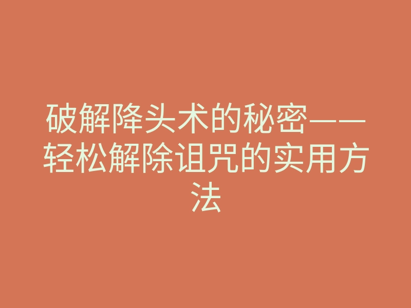 破解降头术的秘密——轻松解除诅咒的实用方法