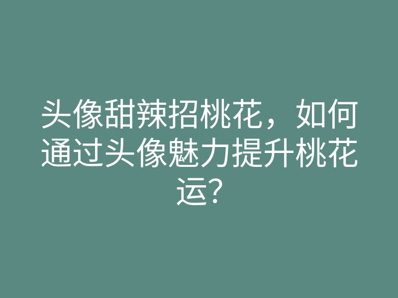 头像甜辣招桃花,如何通过头像魅力提升桃花运?