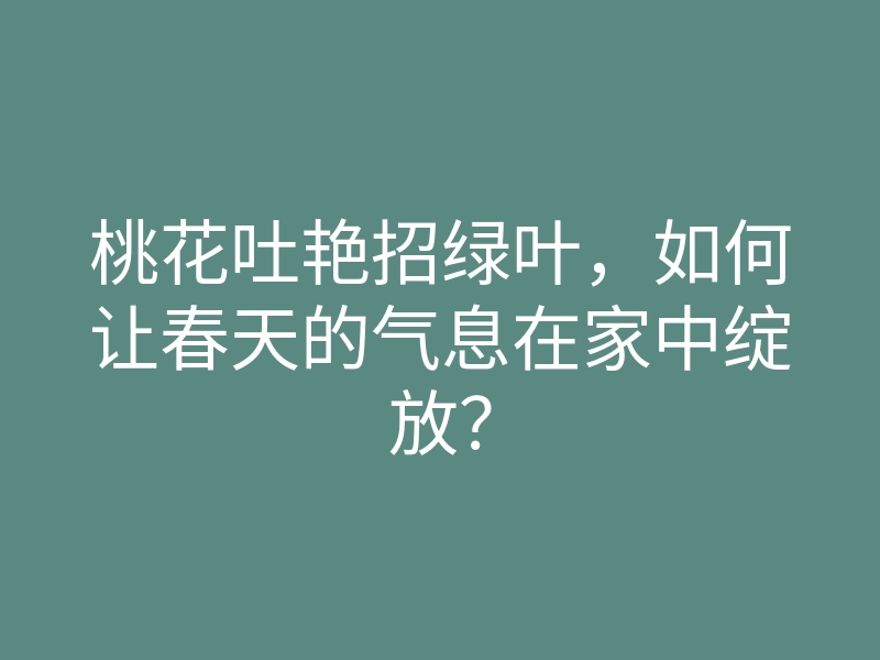 桃花吐艳招绿叶,如何让春天的气息在家中绽放?