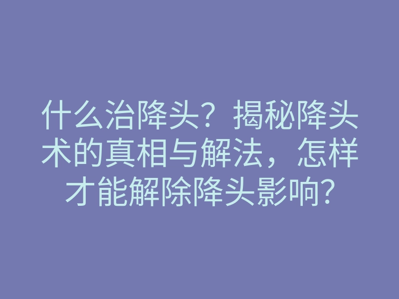 什么治降头?揭秘降头术的真相与解法,怎样才能解除降头影响?