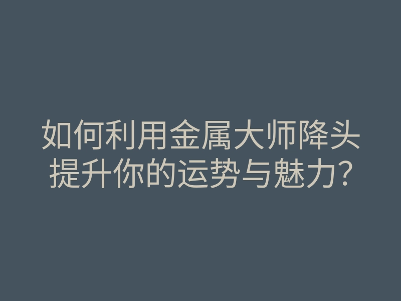 如何利用金属大师降头提升你的运势与魅力?