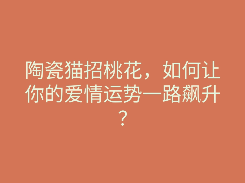 陶瓷猫招桃花,如何让你的爱情运势一路飙升?