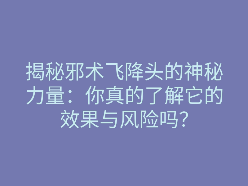 揭秘邪术飞降头的神秘力量:你真的了解它的效果与风险吗?