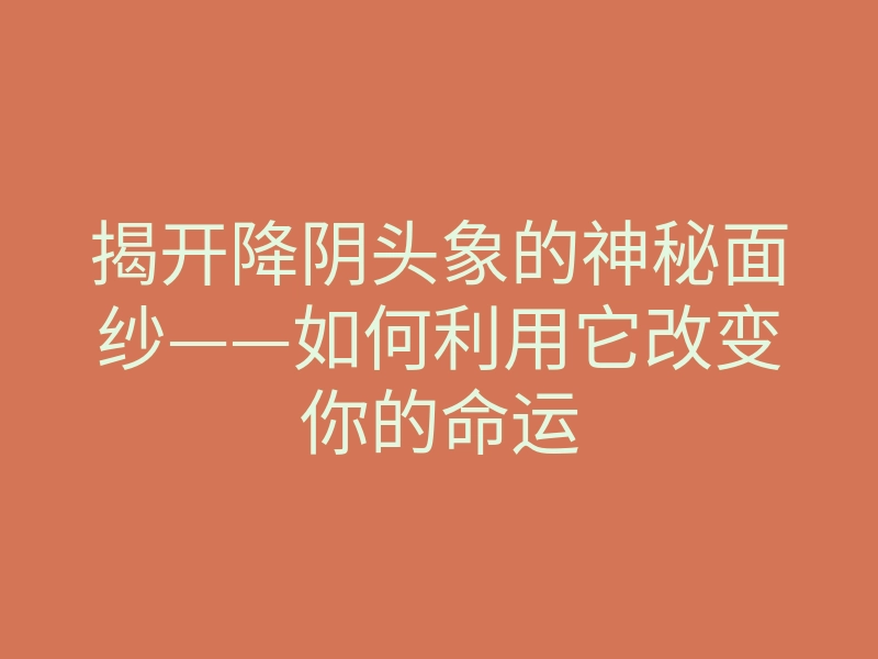 揭开降阴头象的神秘面纱——如何利用它改变你的命运