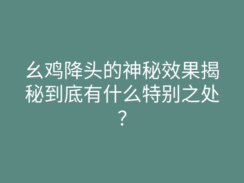 幺鸡降头的神秘效果揭秘到底有什么特别之处？