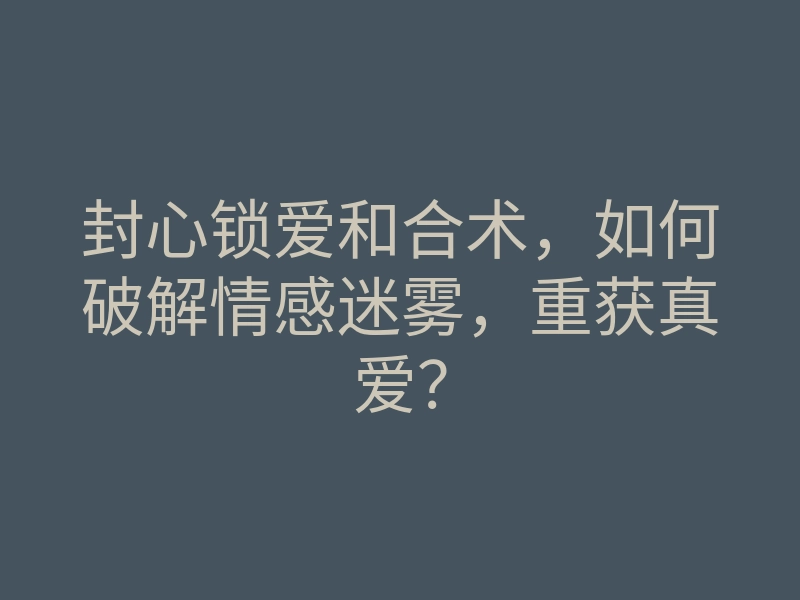 封心锁爱和合术,如何破解情感迷雾,重获真爱?