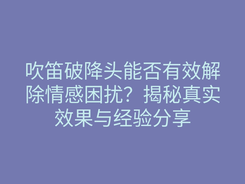 吹笛破降头能否有效解除情感困扰?揭秘真实效果与经验分享