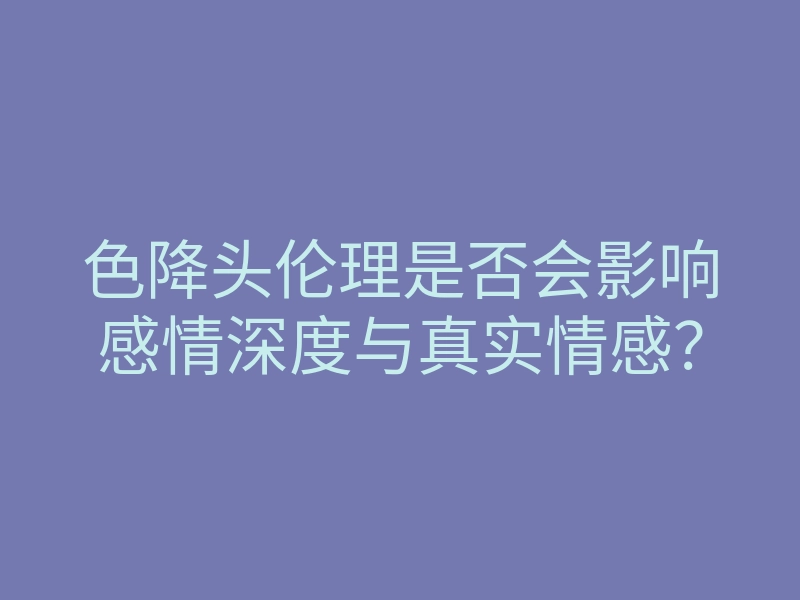 色降头伦理是否会影响感情深度与真实情感?