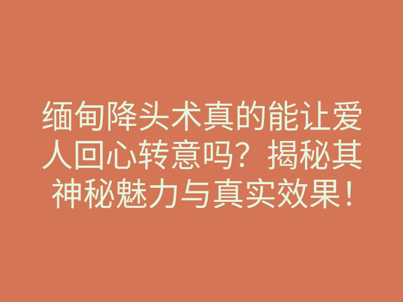 缅甸降头术真的能让爱人回心转意吗？揭秘其神秘魅力与真实效果！