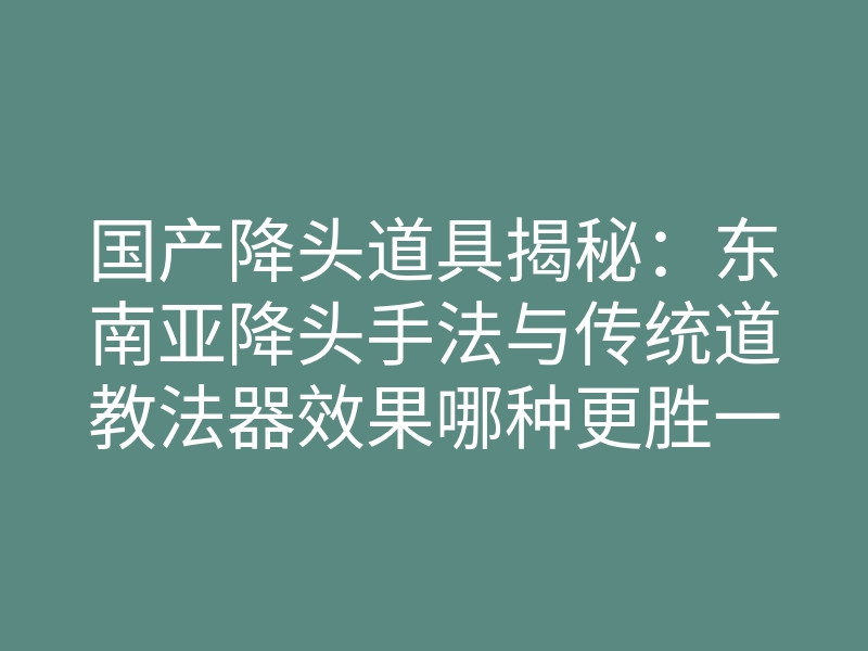 国产降头道具揭秘:东南亚降头手法与传统道教法器效果哪种更胜一筹?