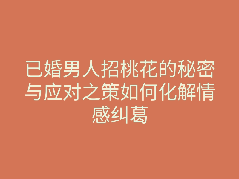 已婚男人招桃花的秘密与应对之策如何化解情感纠葛