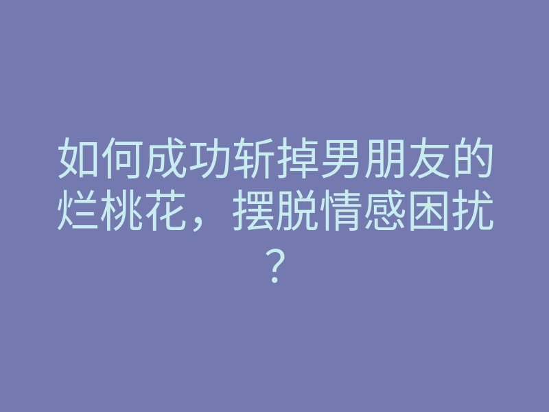 如何成功斩掉男朋友的烂桃花，摆脱情感困扰？