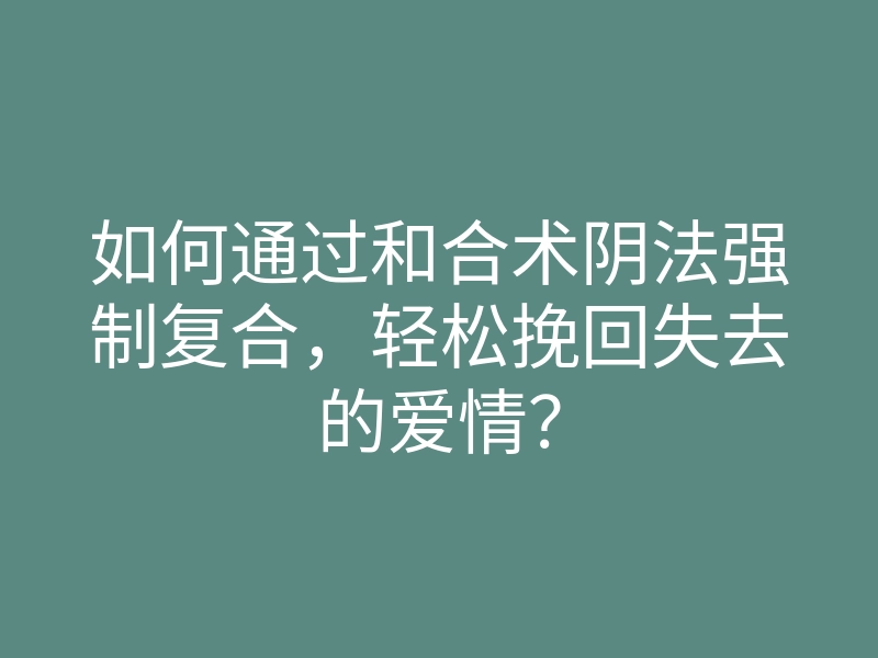 如何通过和合术阴法强制复合,轻松挽回失去的爱情?