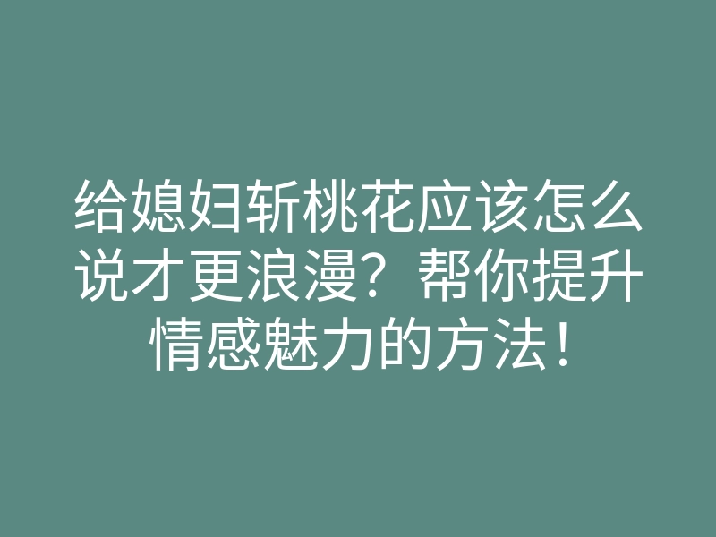 给媳妇斩桃花应该怎么说才更浪漫？帮你提升情感魅力的方法！