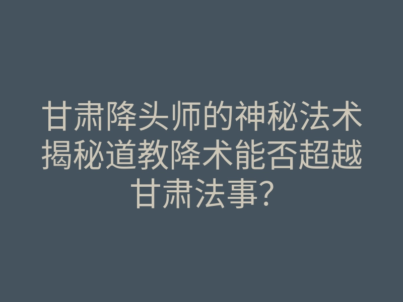 甘肃降头师的神秘法术揭秘道教降术能否超越甘肃法事?