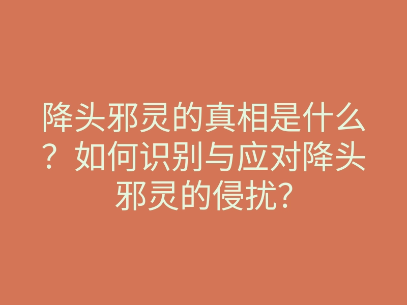 降头邪灵的真相是什么?如何识别与应对降头邪灵的侵扰?