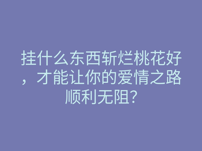 挂什么东西斩烂桃花好,才能让你的爱情之路顺利无阻?