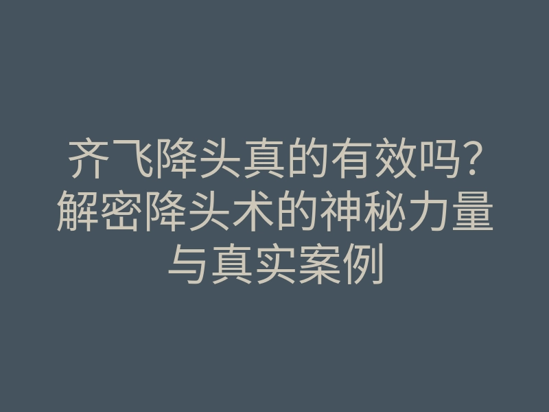 齐飞降头真的有效吗?解密降头术的神秘力量与真实案例